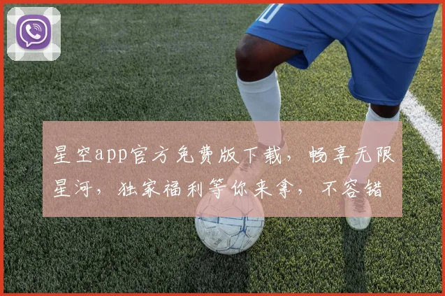 星空app官方免费版下载，畅享无限星河，独家福利等你来拿，不容错过
