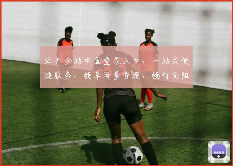 云开全站中国登录入口，一站式便捷服务，畅享海量资源，畅行无阻